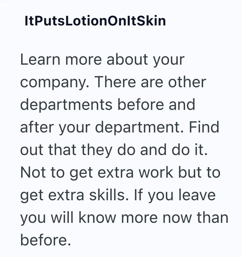 ItPutsLotion OnltSkin Learn more about your company. There are other departments before and after your department. Find out that they do and do it. Not to get extra work but to get extra skills. If you leave you will know more now than before.