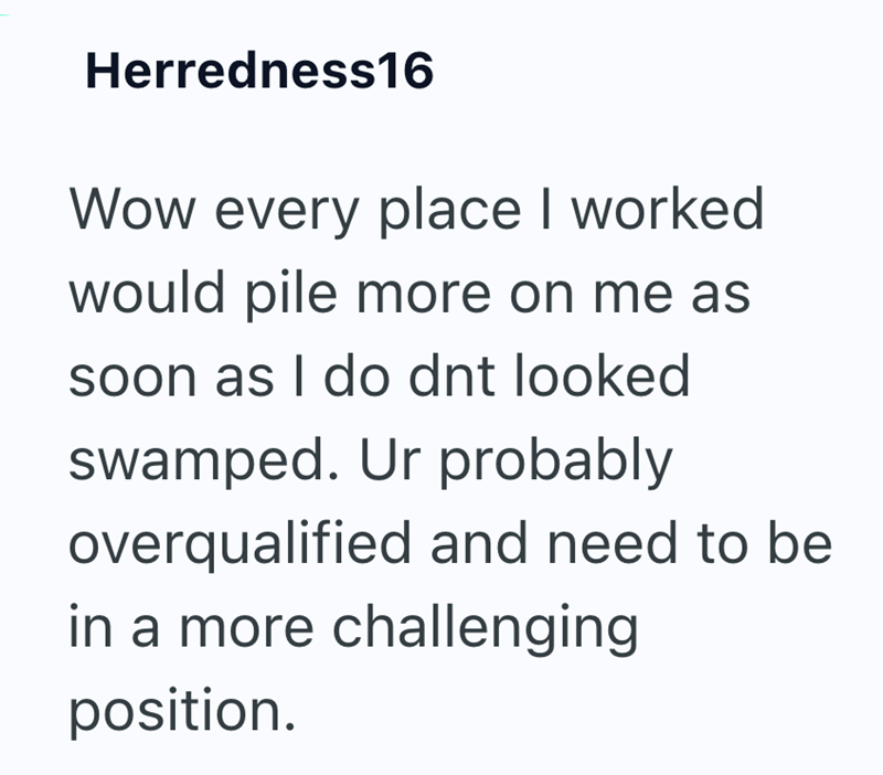 Herredness16 Wow every place I worked would pile more on me as soon as I do dnt looked swamped. Ur probably overqualified and need to be in a more challenging position.