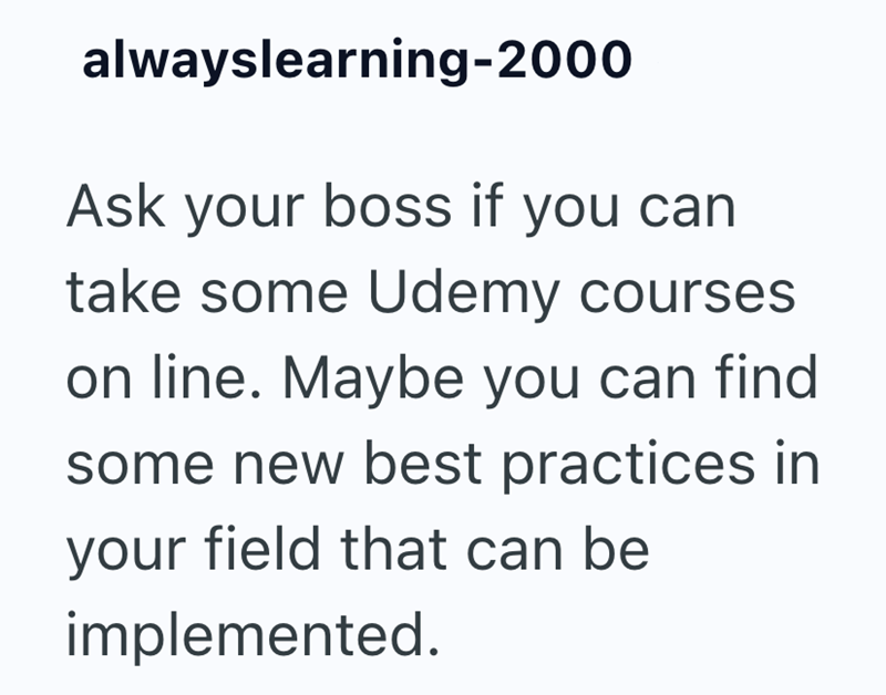 alwayslearning-2000 Ask your boss if you can take some Udemy courses on line. Maybe you can find some new best practices in your field that can be implemented.