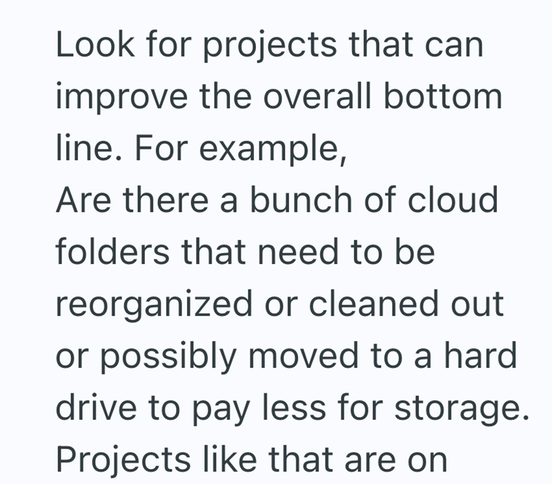 Look for projects that can improve the overall bottom line. For example, Are there a bunch of cloud folders that need to be reorganized or cleaned out or possibly moved to a hard drive to pay less for storage. Projects like that are on