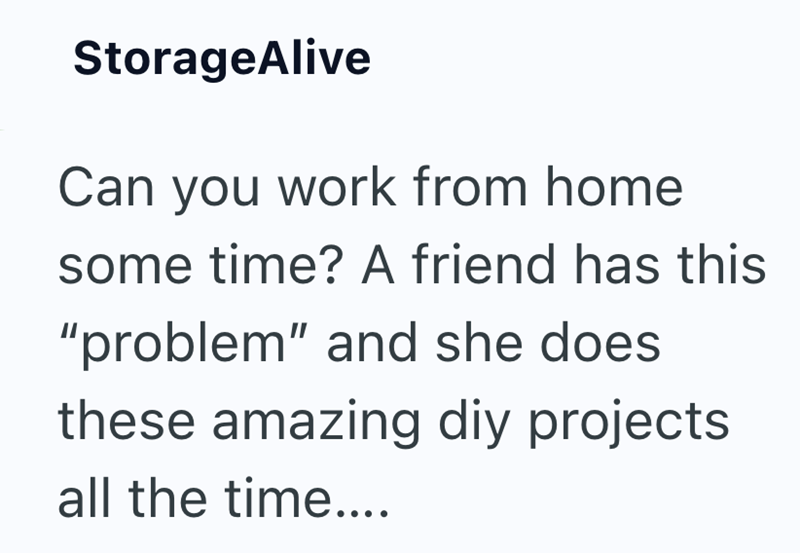 StorageAlive Can you work from home some time? A friend has this "problem" and she does these amazing diy projects all the time....