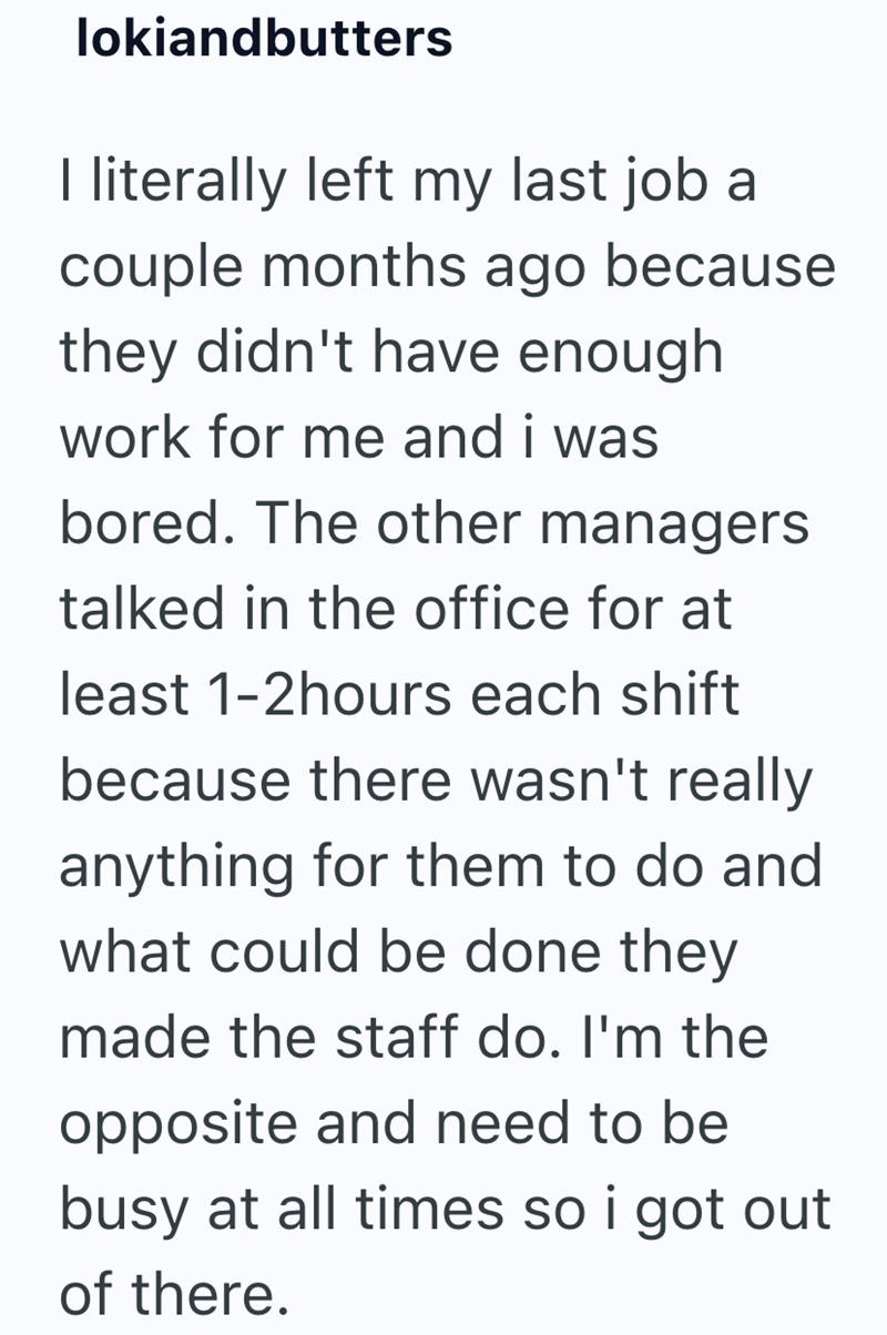 lokiandbutters I literally left my last job a couple months ago because they didn't have enough work for me and i was bored. The other managers talked in the office for at least 1-2hours each shift because there wasn't really anything for them to do and what could be done they made the staff do. I'm the opposite and need to be busy at all times so i got out of there.