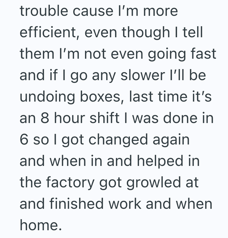 trouble cause I'm more efficient, even though I tell them I'm not even going fast and if I go any slower I'll be undoing boxes, last time it's an 8 hour shift I was done in 6 so I got changed again and when in and helped in the factory got growled at and finished work and when home.