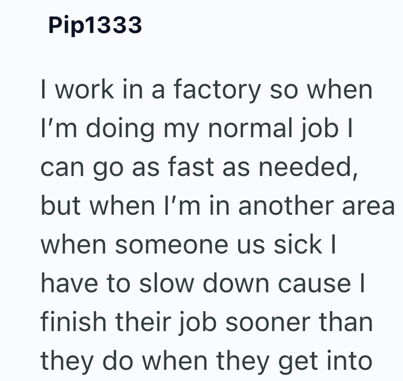 Pip1333 I work in a factory so when I'm doing my normal job I can go as fast as needed, but when I'm in another area when someone us sick I have to slow down cause I finish their job sooner than they do when they get into