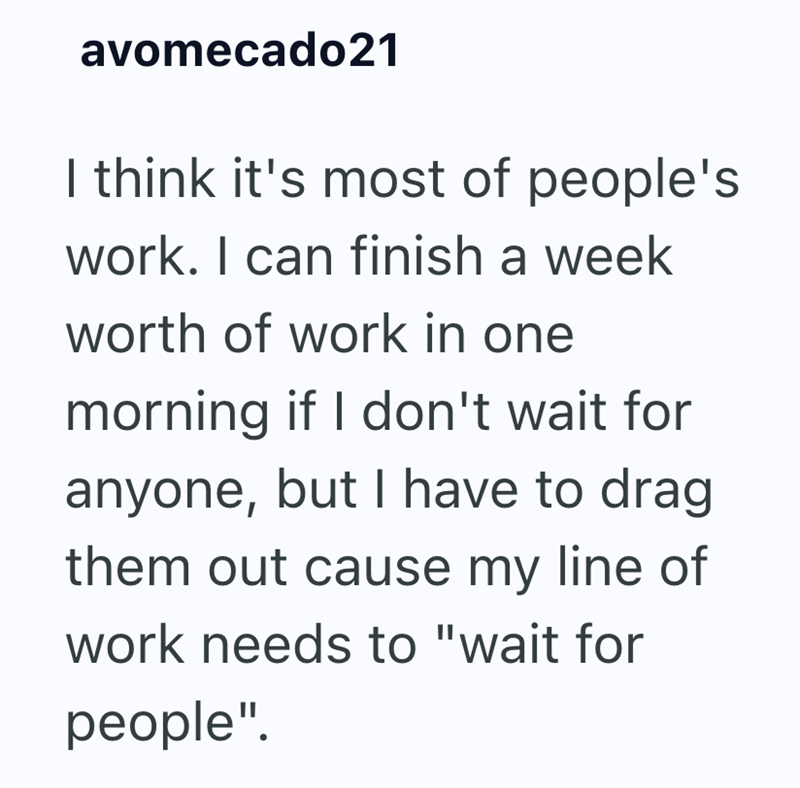 avomecado21 I think it's most of people's work. I can finish a week worth of work in one morning if I don't wait for anyone, but I have to drag them out cause my line of work needs to "wait for people".