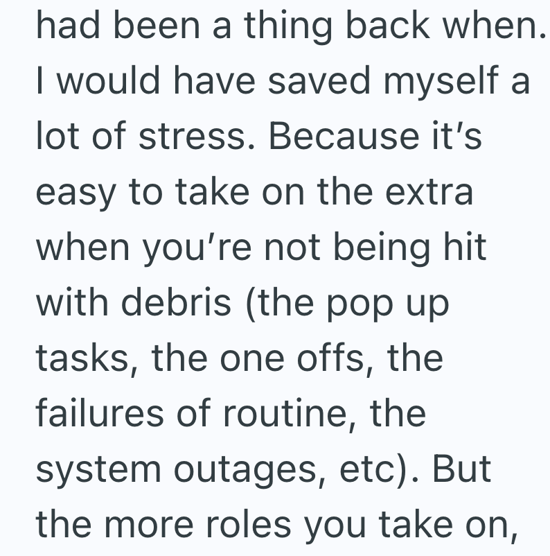 had been a thing back when. I would have saved myself a lot of stress. Because it's easy to take on the extra when you're not being hit with debris (the pop up tasks, the one offs, the failures of routine, the system outages, etc). But the more roles you take on,