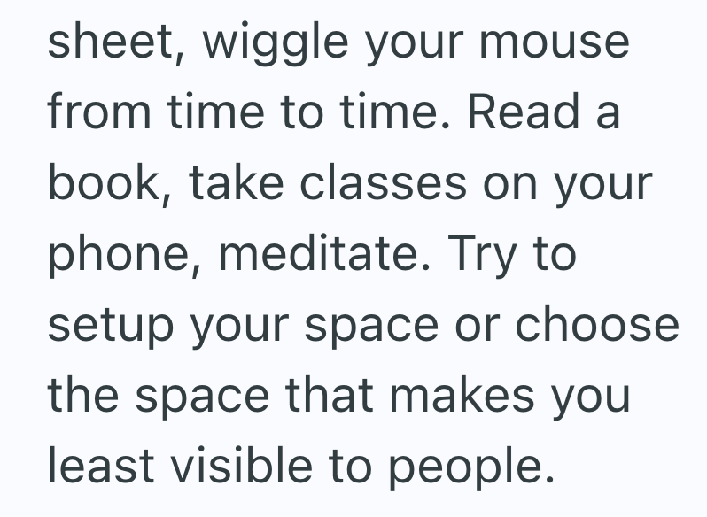 sheet, wiggle your mouse from time to time. Read a book, take classes on your phone, meditate. Try to setup your space or choose the space that makes you least visible to people.