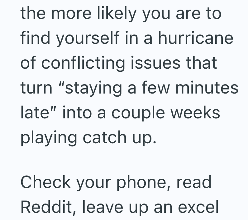 the more likely you are to find yourself in a hurricane of conflicting issues that turn "staying a few minutes late" into a couple weeks playing catch up. Check your phone, read Reddit, leave up an excel