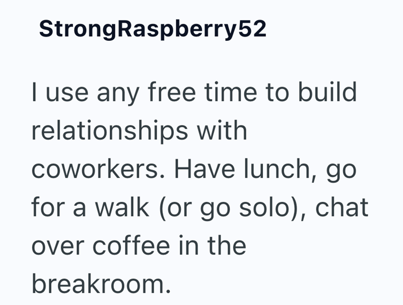 Strong Raspberry52 I use any free time to build relationships with coworkers. Have lunch, go for a walk (or go solo), chat over coffee in the breakroom.