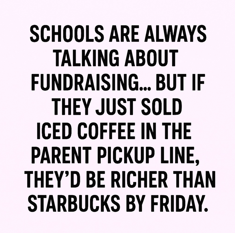 SCHOOLS ARE ALWAYS TALKING ABOUT FUNDRAISING... BUT IF THEY JUST SOLD ICED COFFEE IN THE PARENT PICKUP LINE, THEY'D BE RICHER THAN STARBUCKS BY FRIDAY.