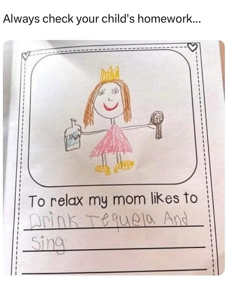 Always check your child's homework... To relax my mom likes to Drink Tequela And Sing