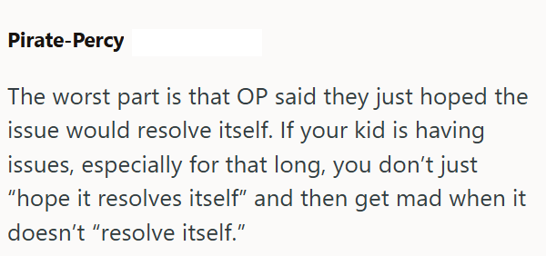Pirate-Percy The worst part is that OP said they just hoped the issue would resolve itself. If your kid is having issues, especially for that long, you don't just "hope it resolves itself" and then get mad when it doesn't "resolve itself."