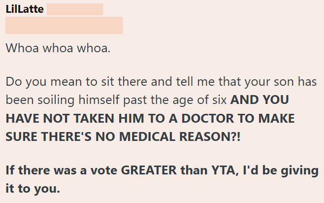 LilLatte Whoa whoa whoa. Do you mean to sit there and tell me that your son has been soiling himself past the age of six AND YOU HAVE NOT TAKEN HIM TO A DOCTOR TO MAKE SURE THERE'S NO MEDICAL REASON?! If there was a vote GREATER than YTA, I'd be giving it to you.