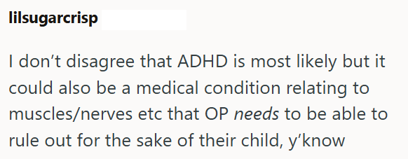 lilsugarcrisp I don't disagree that ADHD is most likely but it could also be a medical condition relating to muscles/nerves etc that OP needs to be able to rule out for the sake of their child, y'know