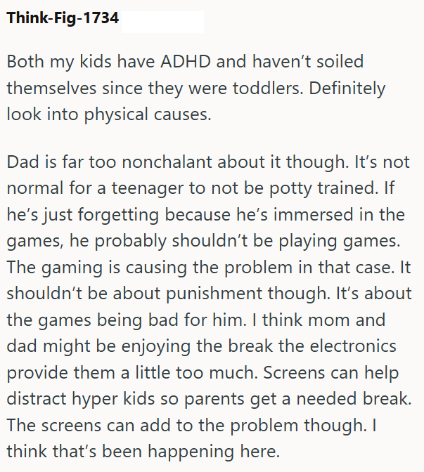 Think-Fig-1734 Both my kids have ADHD and haven't soiled themselves since they were toddlers. Definitely look into physical causes. Dad is far too nonchalant about it though. It's not normal for a teenager to not be potty trained. If he's just forgetting because he's immersed in the games, he probably shouldn't be playing games. The gaming is causing the problem in that case. It shouldn't be about punishment though. It's about the games being bad for him. I think mom and dad might be enjoying th