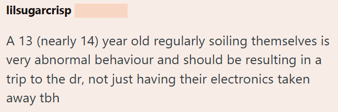 lilsugarcrisp A 13 (nearly 14) year old regularly soiling themselves is very abnormal behaviour and should be resulting in a trip to the dr, not just having their electronics taken away tbh