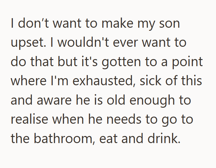 I don't want to make my son upset. I wouldn't ever want to do that but it's gotten to a point where I'm exhausted, sick of this and aware he is old enough to realise when he needs to go to the bathroom, eat and drink.