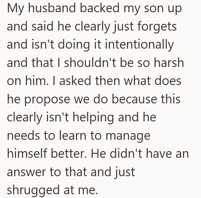 My husband backed my son up and said he clearly just forgets and isn't doing it intentionally and that I shouldn't be so harsh on him. I asked then what does he propose we do because this clearly isn't helping and he needs to learn to manage himself better. He didn't have an answer to that and just shrugged at me.