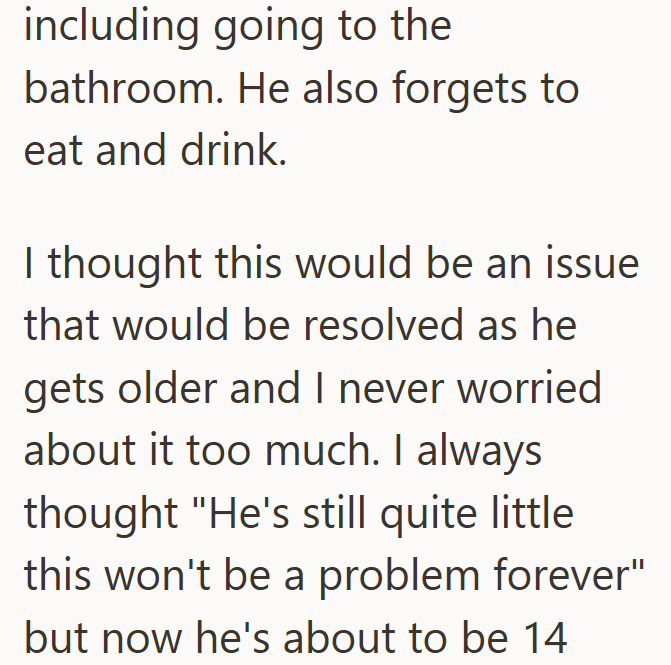 including going to the bathroom. He also forgets to eat and drink. I thought this would be an issue that would be resolved as he gets older and I never worried about it too much. I always thought "He's still quite little this won't be a problem forever" but now he's about to be 14