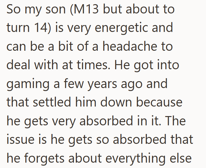 So my son (M13 but about to turn 14) is very energetic and can be a bit of a headache to deal with at times. He got into gaming a few years ago and that settled him down because he gets very absorbed in it. The issue is he gets so absorbed that he forgets about everything else