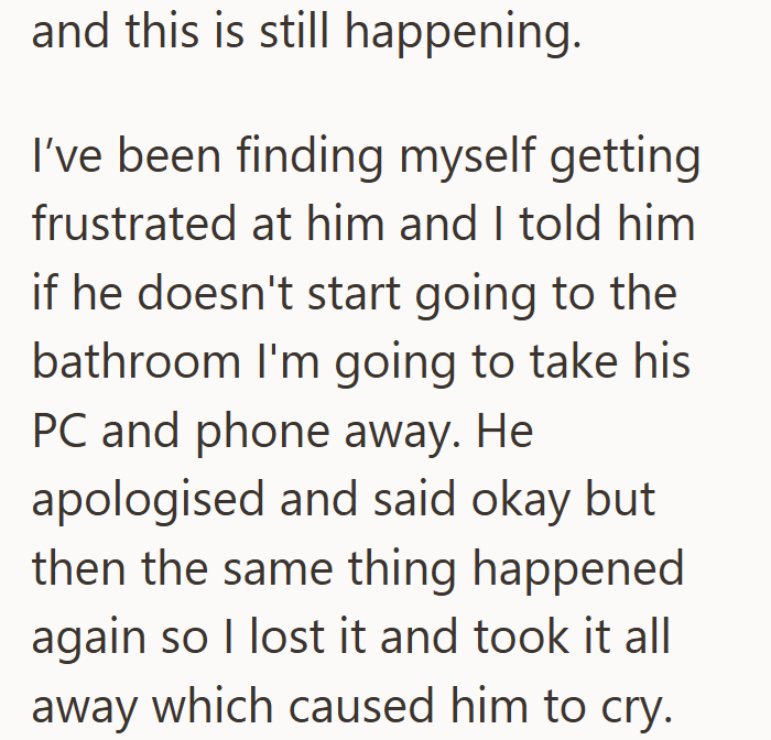 and this is still happening. I've been finding myself getting frustrated at him and I told him if he doesn't start going to the bathroom I'm going to take his PC and phone away. He apologised and said okay but then the same thing happened again so I lost it and took it all away which caused him to cry.