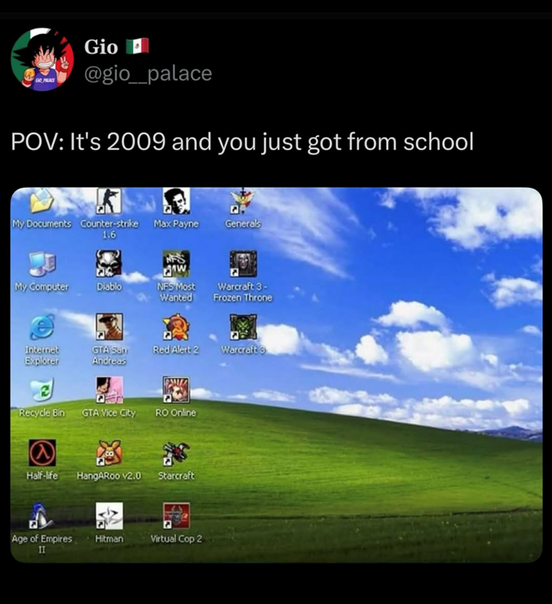 GIO PALACE Gio H @gio_palace POV: It's 2009 and you just got from school My Documents Counter-strike Max Payne 1.6 Generals NFS ภาพ My Computer Diablo NFS Most Wanted Warcraft 3- Frozen Throne Internet Explorer GTA San Andreas Red Alert 2 Warcraft Recycle Bin GTA Vice City RO Online @ Half-life HangARoo v2.0 Starcraft Age of Empires II Hitman E Virtual Cop 2