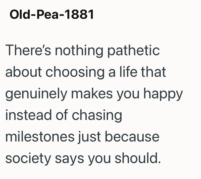 Old-Pea-1881 There's nothing pathetic about choosing a life that genuinely makes you happy instead of chasing milestones just because society says you should.