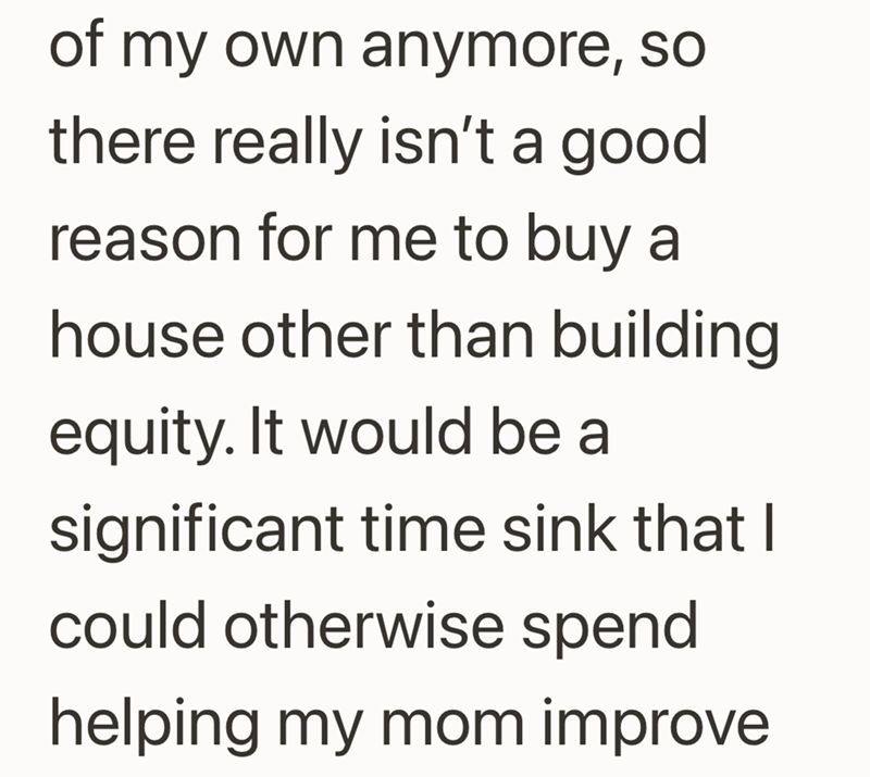 of my own anymore, so there really isn't a good reason for me to buy a house other than building equity. It would be a significant time sink that I could otherwise spend helping my mom improve