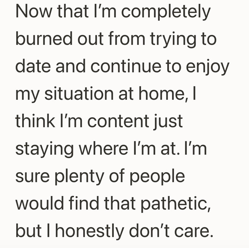 Now that I'm completely burned out from trying to date and continue to enjoy my situation at home, I think I'm content just staying where I'm at. I'm sure plenty of people would find that pathetic, but I honestly don't care.