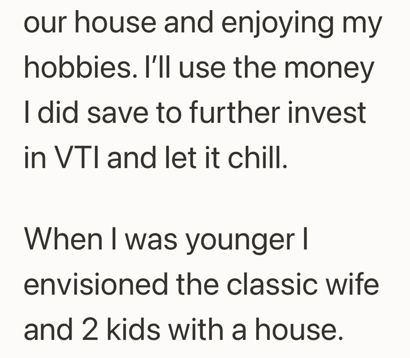 our house and enjoying my hobbies. I'll use the money I did save to further invest in VTI and let it chill. When I was younger I envisioned the classic wife and 2 kids with a house.