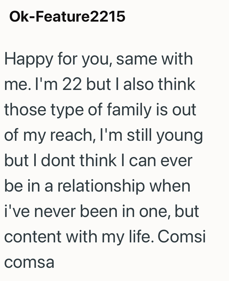 Ok-Feature2215 Happy for you, same with me. I'm 22 but I also think those type of family is out of my reach, I'm still young but I dont think I can ever be in a relationship when i've never been in one, but content with my life. Comsi comsa