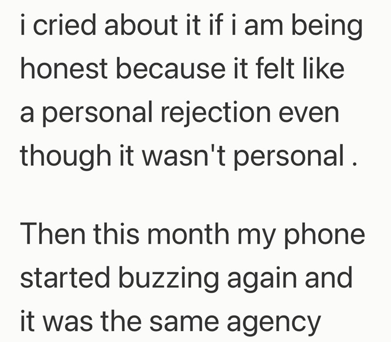 i cried about it if i am being honest because it felt like a personal rejection even though it wasn't personal. Then this month my phone started buzzing again and it was the same agency