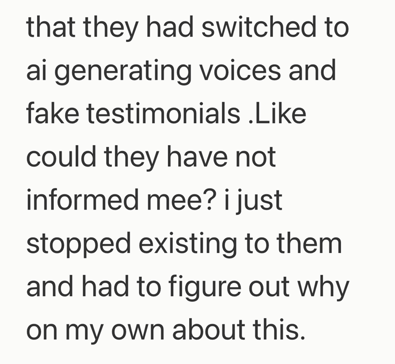 that they had switched to ai generating voices and fake testimonials .Like could they have not informed mee? i just stopped existing to them and had to figure out why on my own about this.