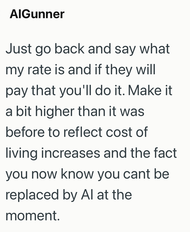 AlGunner Just go back and say what my rate is and if they will pay that you'll do it. Make a bit higher than it was before to reflect cost of living increases and the fact you now know you cant be replaced by Al at the moment.