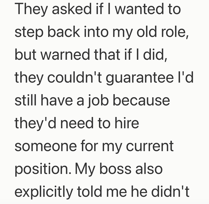 They asked if I wanted to step back into my old role, but warned that if I did, they couldn't guarantee I'd still have a job because they'd need to hire someone for my current position. My boss also explicitly told me he didn't
