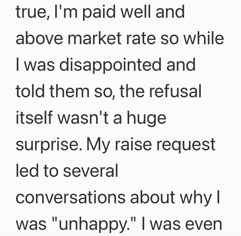 true, I'm paid well and above market rate so while I was disappointed and told them so, the refusal itself wasn't a huge surprise. My raise request led to several conversations about why I was "unhappy." I was even