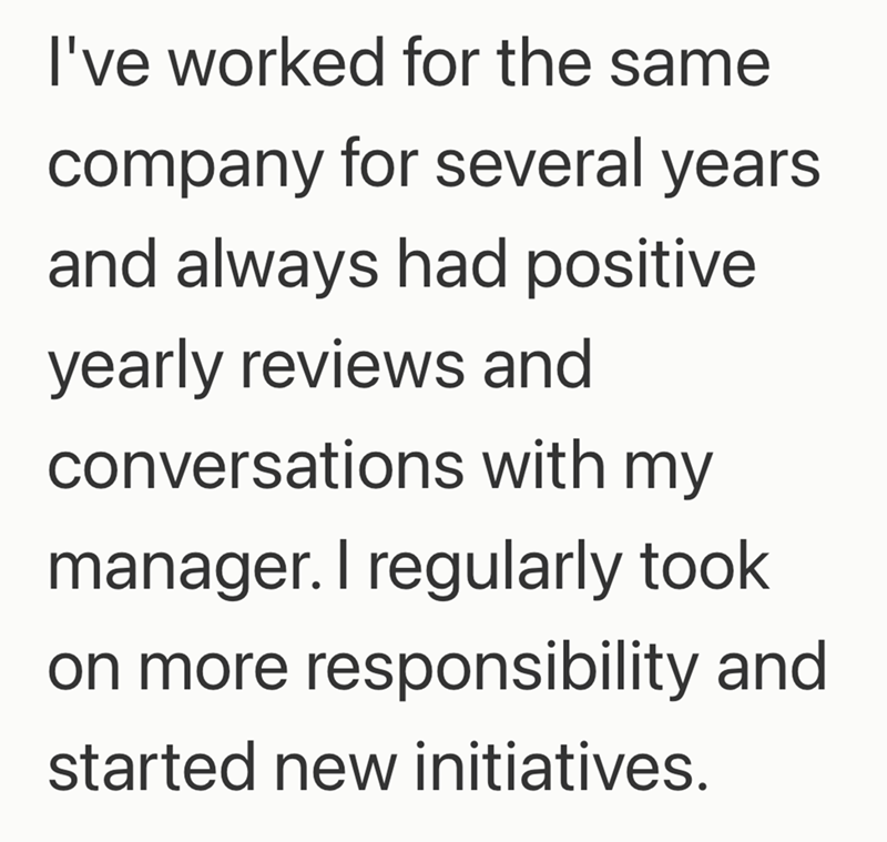 I've worked for the same company for several years and always had positive yearly reviews and conversations with my manager. I regularly took on more responsibility and started new initiatives.