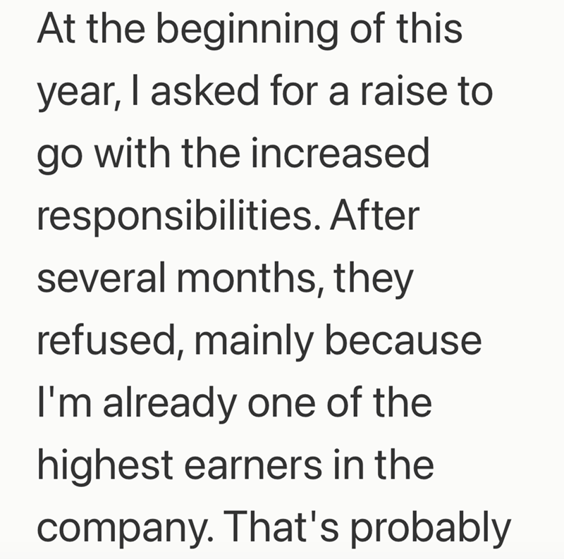 At the beginning of this year, I asked for a raise to go with the increased responsibilities. After several months, they refused, mainly because I'm already one of the highest earners in the company. That's probably