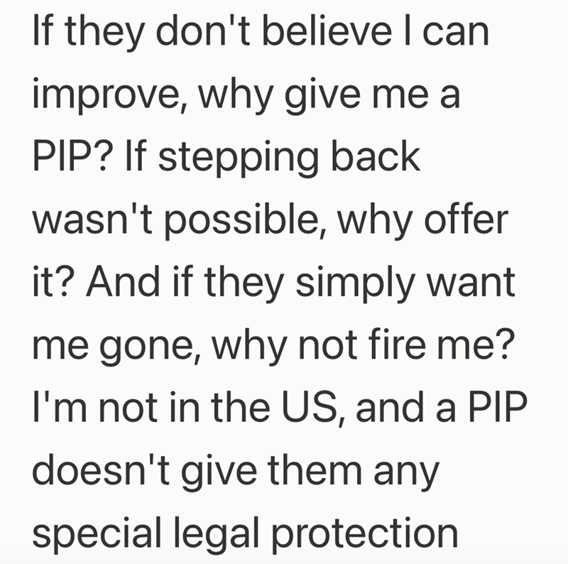If they don't believe I can improve, why give me a PIP? If stepping back wasn't possible, why offer it? And if they simply want me gone, why not fire me? I'm not in the US, and a PIP doesn't give them any special legal protection