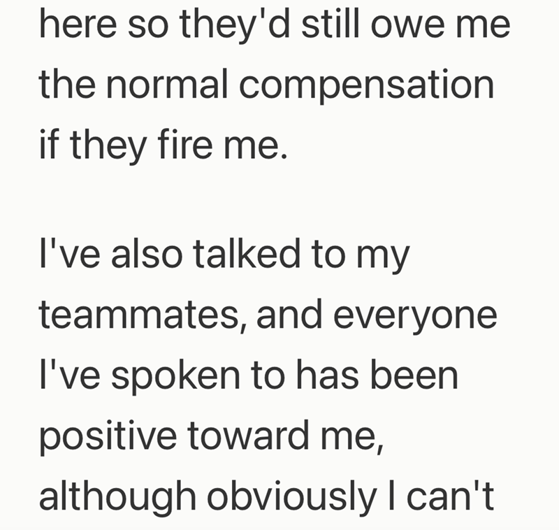 here so they'd still owe me the normal compensation if they fire me. I've also talked to my teammates, and everyone I've spoken to has been positive toward me, although obviously I can't