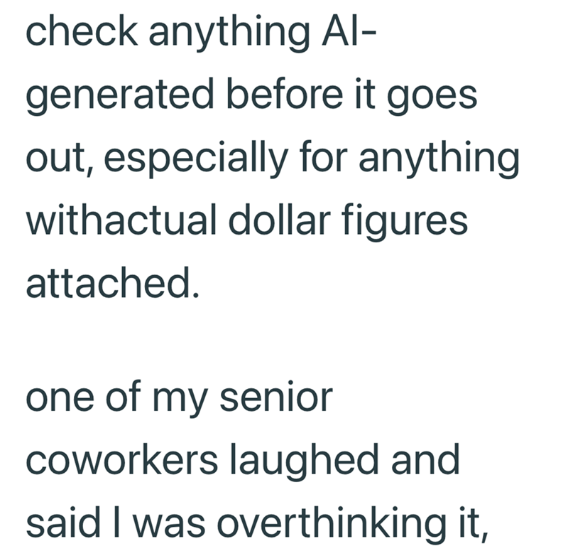 check anything Al- generated before it goes. out, especially for anything withactual dollar figures attached. one of my senior coworkers laughed and said I was overthinking it,
