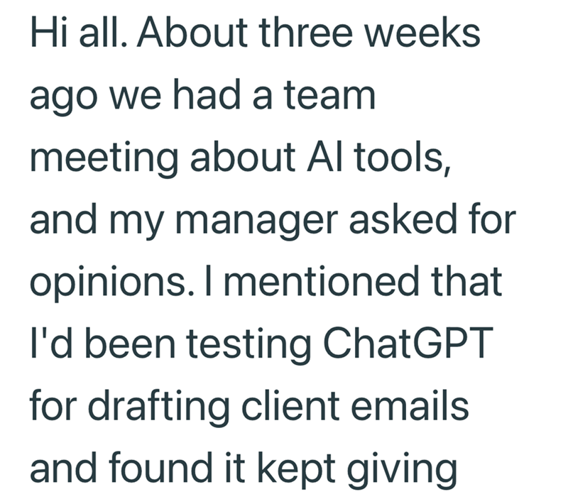 Hi all. About three weeks ago we had a team meeting about Al tools, and my manager asked for opinions. I mentioned that I'd been testing ChatGPT for drafting client emails and found it kept giving