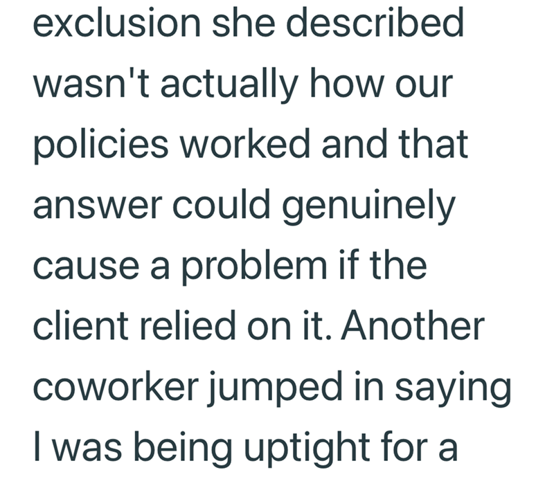 exclusion she described wasn't actually how our policies worked and that answer could genuinely cause a problem if the client relied on it. Another coworker jumped in saying I was being uptight for a