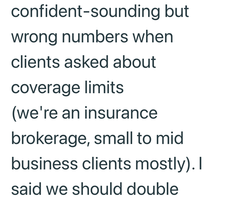 confident-sounding but wrong numbers when clients asked about coverage limits (we're an insurance brokerage, small to mid business clients mostly). I said we should double
