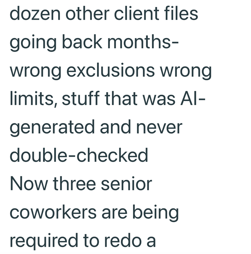 dozen other client files going back months- wrong exclusions wrong limits, stuff that was Al- generated and never double-checked Now three senior coworkers are being required to redo a