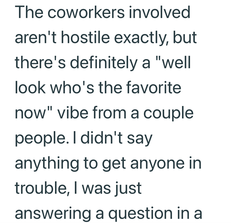 The coworkers involved aren't hostile exactly, but there's definitely a "well look who's the favorite now" vibe from a couple people. I didn't say anything to get anyone in trouble, I was just answering a question in a