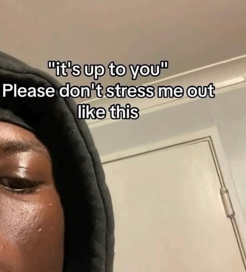 "it's up to you" Please don't stress me out like this