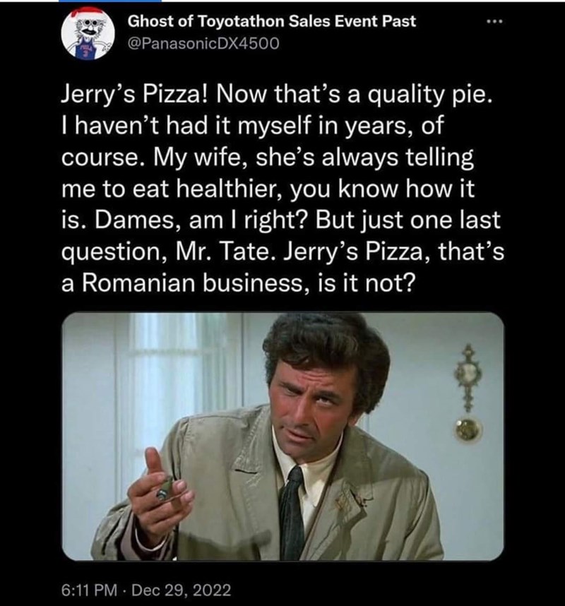 Ghost of Toyotathon Sales Event Past @PanasonicDX4500 Jerry's Pizza! Now that's a quality pie. I haven't had it myself in years, of course. My wife, she's always telling me to eat healthier, you know how it is. Dames, am I right? But just one last question, Mr. Tate. Jerry's Pizza, that's a Romanian business, is it not? 6:11 PM Dec 29, 2022