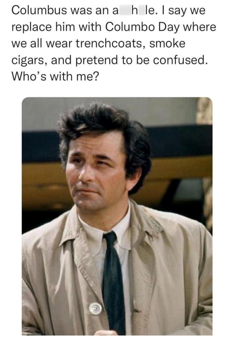 Columbus was an a h le. I say we replace him with Columbo Day where we all wear trenchcoats, smoke cigars, and pretend to be confused. Who's with me?