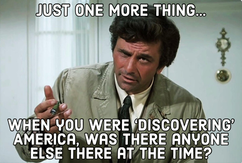JUST ONE MORE THING... WHEN YOU WERE DISCOVERING AMERICA, WAS THERE ANYONE ELSE THERE AT THE TIME?